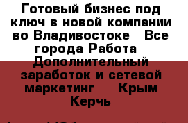 Готовый бизнес под ключ в новой компании во Владивостоке - Все города Работа » Дополнительный заработок и сетевой маркетинг   . Крым,Керчь